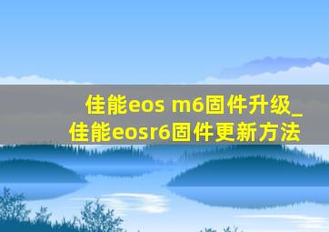佳能eos m6固件升级_佳能eosr6固件更新方法